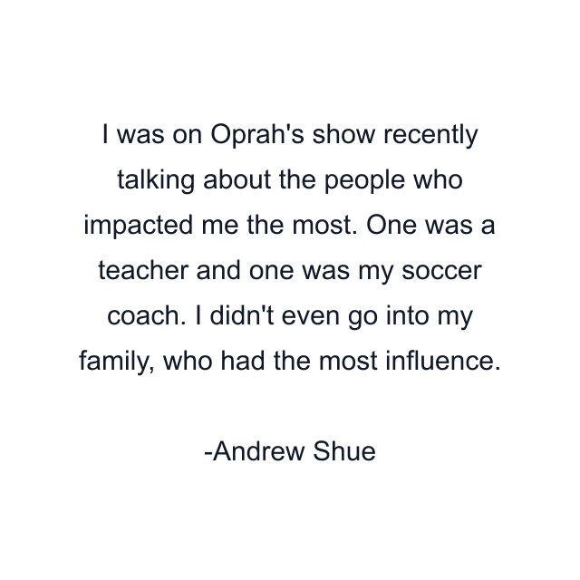 I was on Oprah's show recently talking about the people who impacted me the most. One was a teacher and one was my soccer coach. I didn't even go into my family, who had the most influence.