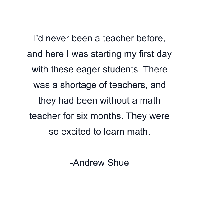 I'd never been a teacher before, and here I was starting my first day with these eager students. There was a shortage of teachers, and they had been without a math teacher for six months. They were so excited to learn math.