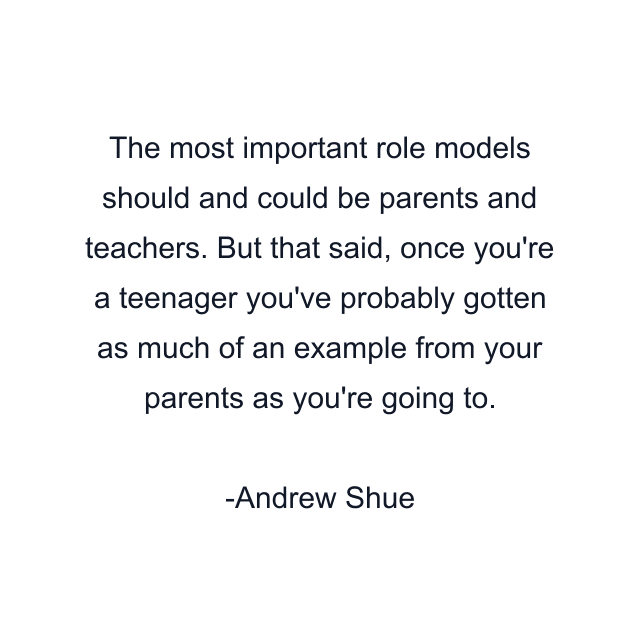 The most important role models should and could be parents and teachers. But that said, once you're a teenager you've probably gotten as much of an example from your parents as you're going to.