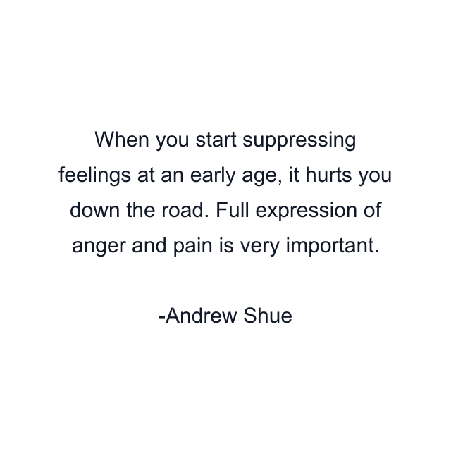 When you start suppressing feelings at an early age, it hurts you down the road. Full expression of anger and pain is very important.