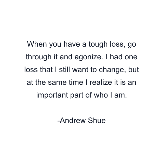 When you have a tough loss, go through it and agonize. I had one loss that I still want to change, but at the same time I realize it is an important part of who I am.