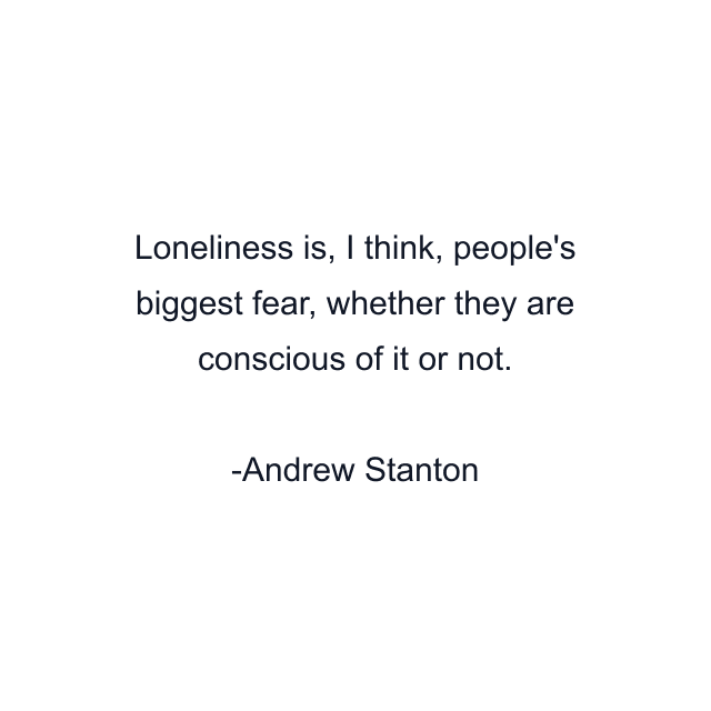 Loneliness is, I think, people's biggest fear, whether they are conscious of it or not.