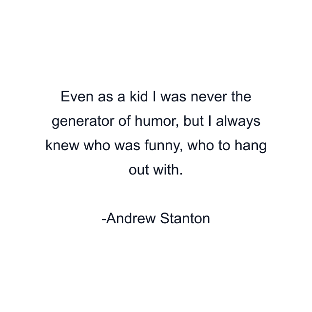 Even as a kid I was never the generator of humor, but I always knew who was funny, who to hang out with.