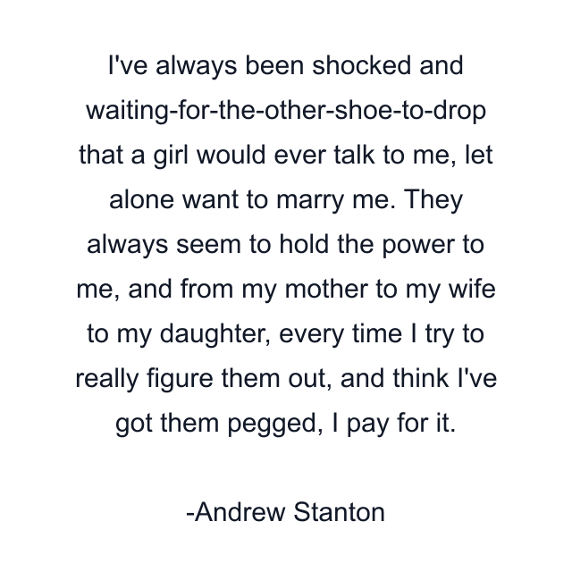 I've always been shocked and waiting-for-the-other-shoe-to-drop that a girl would ever talk to me, let alone want to marry me. They always seem to hold the power to me, and from my mother to my wife to my daughter, every time I try to really figure them out, and think I've got them pegged, I pay for it.