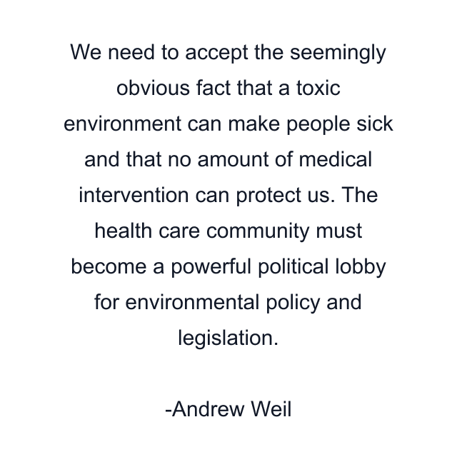 We need to accept the seemingly obvious fact that a toxic environment can make people sick and that no amount of medical intervention can protect us. The health care community must become a powerful political lobby for environmental policy and legislation.