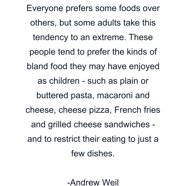 Everyone prefers some foods over others, but some adults take this tendency to an extreme. These people tend to prefer the kinds of bland food they may have enjoyed as children - such as plain or buttered pasta, macaroni and cheese, cheese pizza, French fries and grilled cheese sandwiches - and to restrict their eating to just a few dishes.