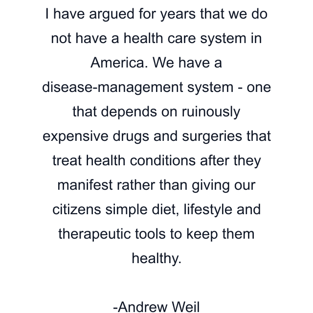 I have argued for years that we do not have a health care system in America. We have a disease-management system - one that depends on ruinously expensive drugs and surgeries that treat health conditions after they manifest rather than giving our citizens simple diet, lifestyle and therapeutic tools to keep them healthy.