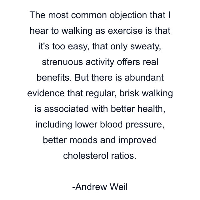 The most common objection that I hear to walking as exercise is that it's too easy, that only sweaty, strenuous activity offers real benefits. But there is abundant evidence that regular, brisk walking is associated with better health, including lower blood pressure, better moods and improved cholesterol ratios.