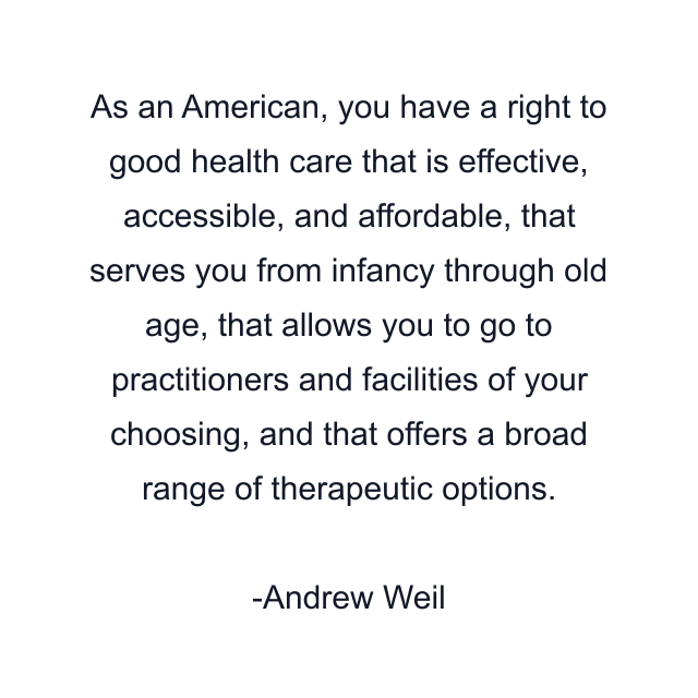 As an American, you have a right to good health care that is effective, accessible, and affordable, that serves you from infancy through old age, that allows you to go to practitioners and facilities of your choosing, and that offers a broad range of therapeutic options.