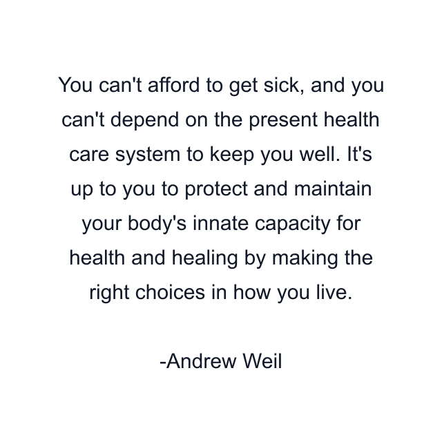 You can't afford to get sick, and you can't depend on the present health care system to keep you well. It's up to you to protect and maintain your body's innate capacity for health and healing by making the right choices in how you live.