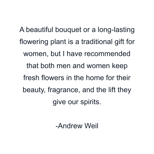 A beautiful bouquet or a long-lasting flowering plant is a traditional gift for women, but I have recommended that both men and women keep fresh flowers in the home for their beauty, fragrance, and the lift they give our spirits.