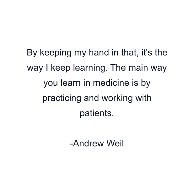 By keeping my hand in that, it's the way I keep learning. The main way you learn in medicine is by practicing and working with patients.