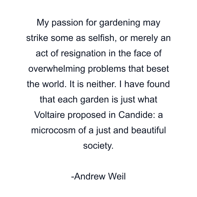 My passion for gardening may strike some as selfish, or merely an act of resignation in the face of overwhelming problems that beset the world. It is neither. I have found that each garden is just what Voltaire proposed in Candide: a microcosm of a just and beautiful society.