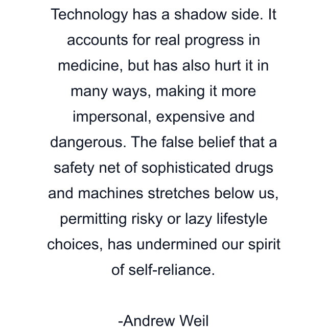 Technology has a shadow side. It accounts for real progress in medicine, but has also hurt it in many ways, making it more impersonal, expensive and dangerous. The false belief that a safety net of sophisticated drugs and machines stretches below us, permitting risky or lazy lifestyle choices, has undermined our spirit of self-reliance.