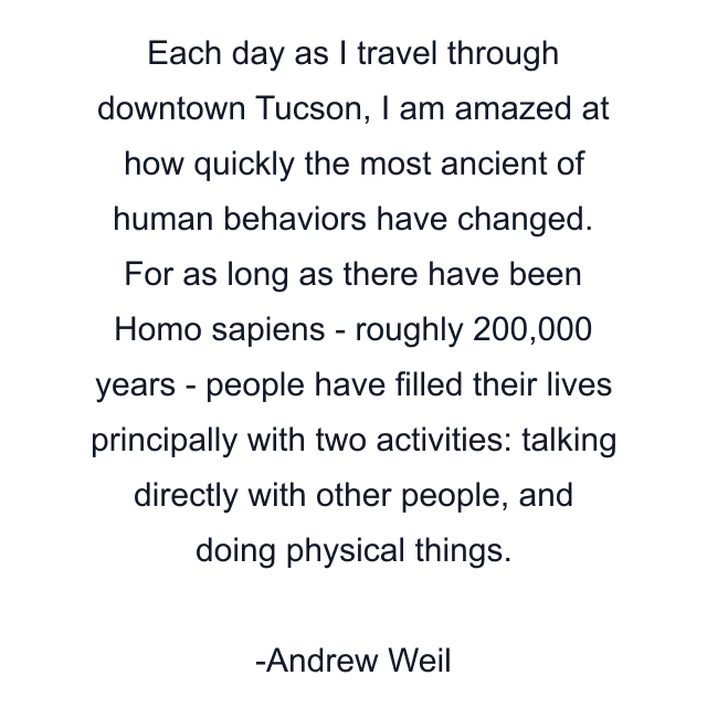 Each day as I travel through downtown Tucson, I am amazed at how quickly the most ancient of human behaviors have changed. For as long as there have been Homo sapiens - roughly 200,000 years - people have filled their lives principally with two activities: talking directly with other people, and doing physical things.