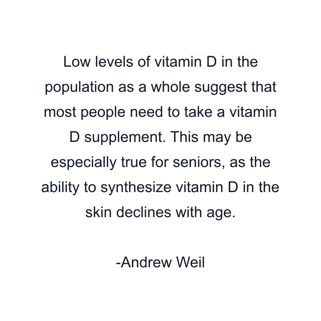 Low levels of vitamin D in the population as a whole suggest that most people need to take a vitamin D supplement. This may be especially true for seniors, as the ability to synthesize vitamin D in the skin declines with age.