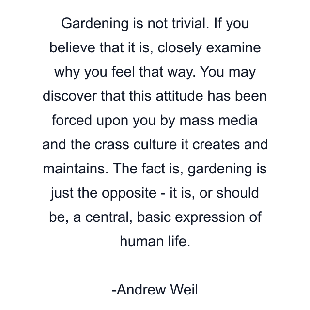 Gardening is not trivial. If you believe that it is, closely examine why you feel that way. You may discover that this attitude has been forced upon you by mass media and the crass culture it creates and maintains. The fact is, gardening is just the opposite - it is, or should be, a central, basic expression of human life.