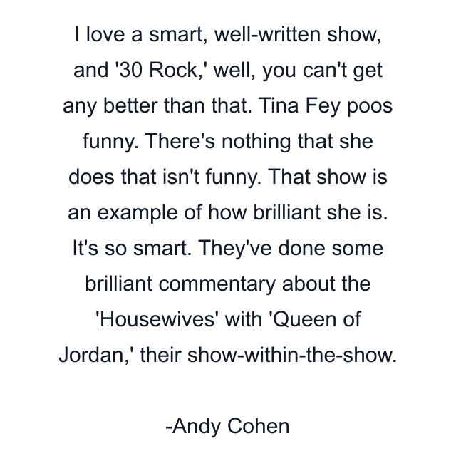 I love a smart, well-written show, and '30 Rock,' well, you can't get any better than that. Tina Fey poos funny. There's nothing that she does that isn't funny. That show is an example of how brilliant she is. It's so smart. They've done some brilliant commentary about the 'Housewives' with 'Queen of Jordan,' their show-within-the-show.