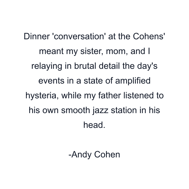 Dinner 'conversation' at the Cohens' meant my sister, mom, and I relaying in brutal detail the day's events in a state of amplified hysteria, while my father listened to his own smooth jazz station in his head.