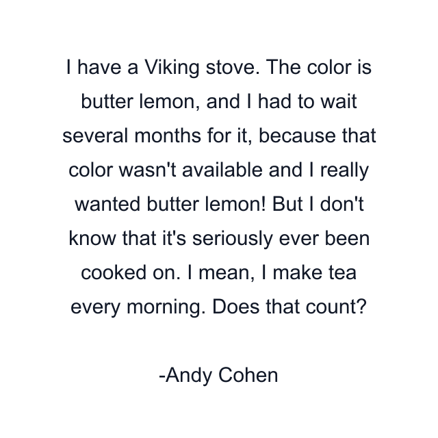 I have a Viking stove. The color is butter lemon, and I had to wait several months for it, because that color wasn't available and I really wanted butter lemon! But I don't know that it's seriously ever been cooked on. I mean, I make tea every morning. Does that count?