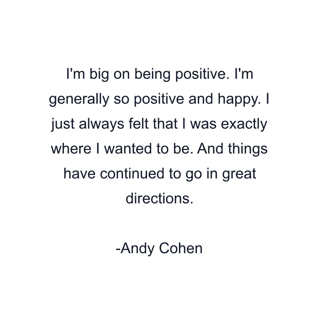 I'm big on being positive. I'm generally so positive and happy. I just always felt that I was exactly where I wanted to be. And things have continued to go in great directions.