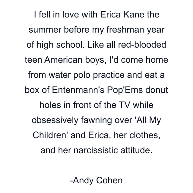 I fell in love with Erica Kane the summer before my freshman year of high school. Like all red-blooded teen American boys, I'd come home from water polo practice and eat a box of Entenmann's Pop'Ems donut holes in front of the TV while obsessively fawning over 'All My Children' and Erica, her clothes, and her narcissistic attitude.