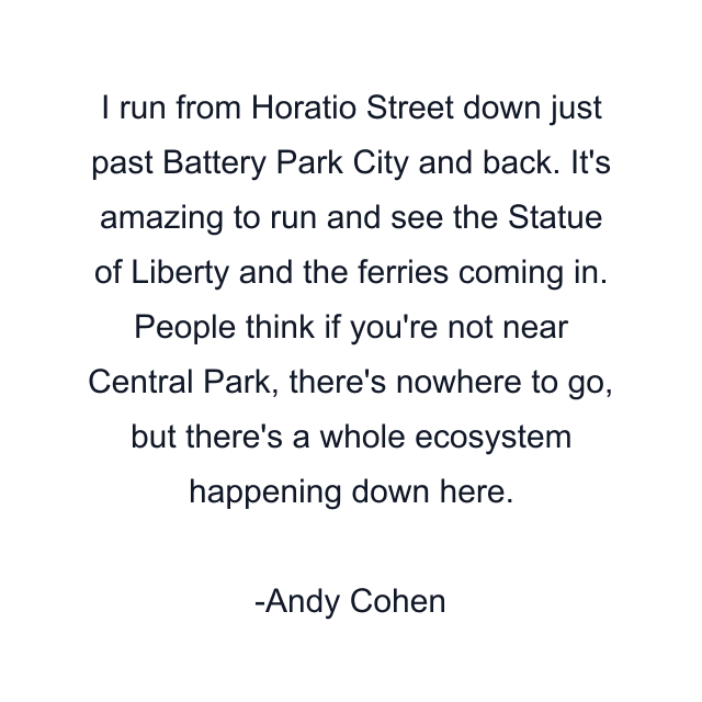 I run from Horatio Street down just past Battery Park City and back. It's amazing to run and see the Statue of Liberty and the ferries coming in. People think if you're not near Central Park, there's nowhere to go, but there's a whole ecosystem happening down here.