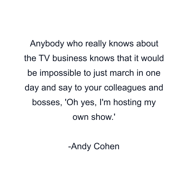 Anybody who really knows about the TV business knows that it would be impossible to just march in one day and say to your colleagues and bosses, 'Oh yes, I'm hosting my own show.'