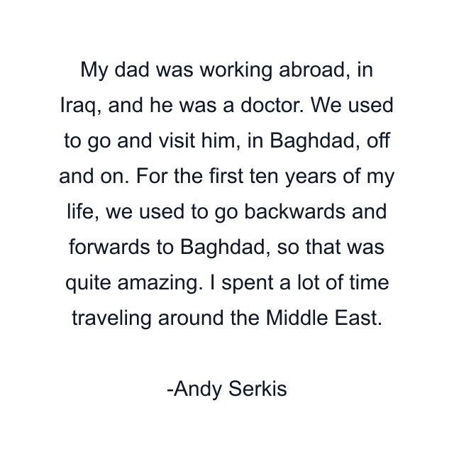 My dad was working abroad, in Iraq, and he was a doctor. We used to go and visit him, in Baghdad, off and on. For the first ten years of my life, we used to go backwards and forwards to Baghdad, so that was quite amazing. I spent a lot of time traveling around the Middle East.