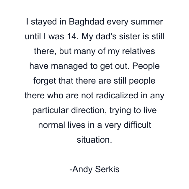 I stayed in Baghdad every summer until I was 14. My dad's sister is still there, but many of my relatives have managed to get out. People forget that there are still people there who are not radicalized in any particular direction, trying to live normal lives in a very difficult situation.