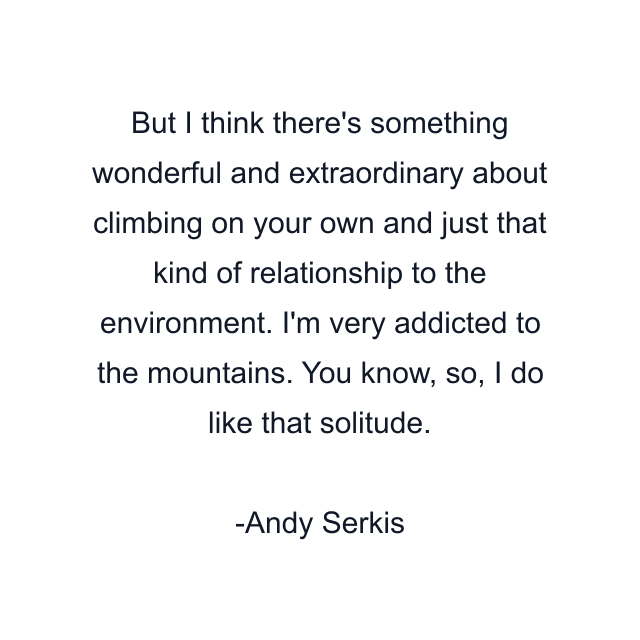 But I think there's something wonderful and extraordinary about climbing on your own and just that kind of relationship to the environment. I'm very addicted to the mountains. You know, so, I do like that solitude.