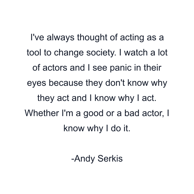 I've always thought of acting as a tool to change society. I watch a lot of actors and I see panic in their eyes because they don't know why they act and I know why I act. Whether I'm a good or a bad actor, I know why I do it.