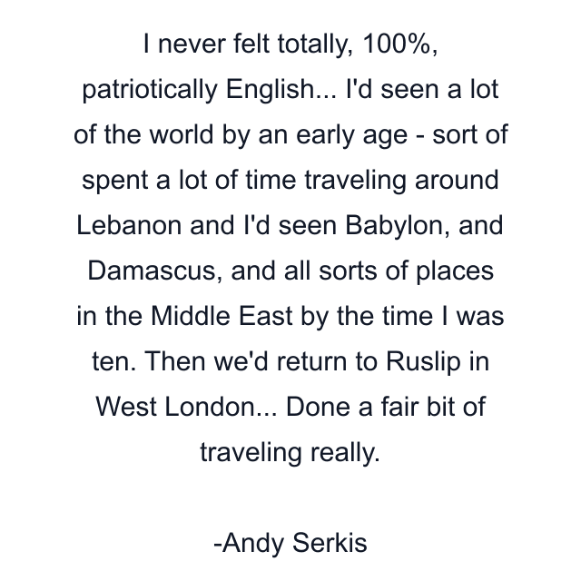 I never felt totally, 100%, patriotically English... I'd seen a lot of the world by an early age - sort of spent a lot of time traveling around Lebanon and I'd seen Babylon, and Damascus, and all sorts of places in the Middle East by the time I was ten. Then we'd return to Ruslip in West London... Done a fair bit of traveling really.