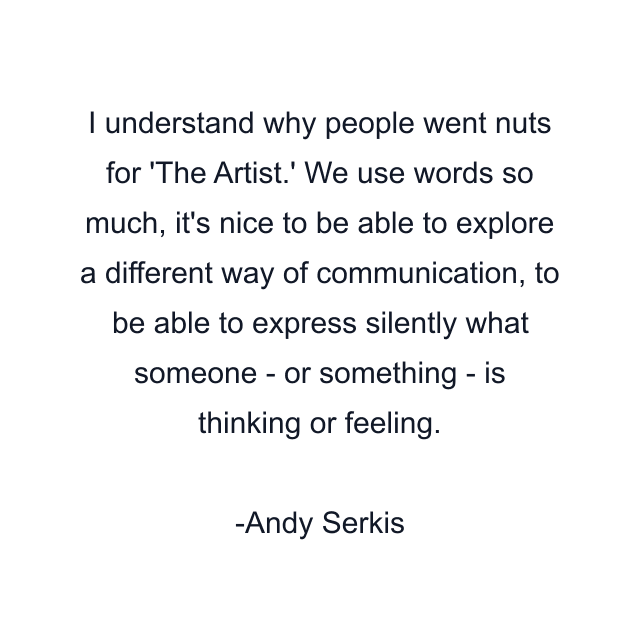 I understand why people went nuts for 'The Artist.' We use words so much, it's nice to be able to explore a different way of communication, to be able to express silently what someone - or something - is thinking or feeling.