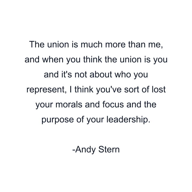 The union is much more than me, and when you think the union is you and it's not about who you represent, I think you've sort of lost your morals and focus and the purpose of your leadership.