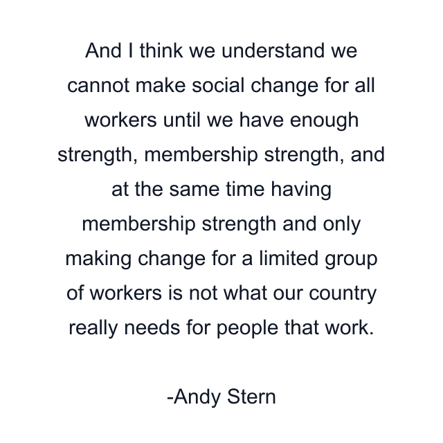 And I think we understand we cannot make social change for all workers until we have enough strength, membership strength, and at the same time having membership strength and only making change for a limited group of workers is not what our country really needs for people that work.