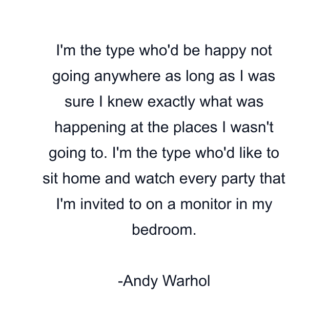 I'm the type who'd be happy not going anywhere as long as I was sure I knew exactly what was happening at the places I wasn't going to. I'm the type who'd like to sit home and watch every party that I'm invited to on a monitor in my bedroom.