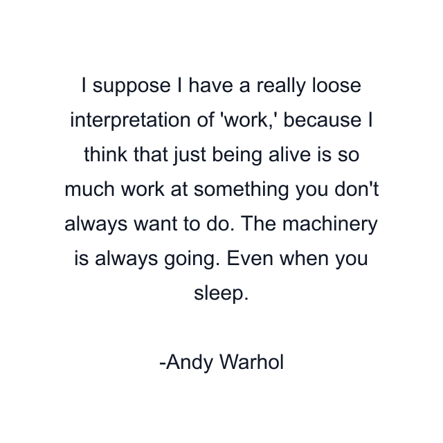 I suppose I have a really loose interpretation of 'work,' because I think that just being alive is so much work at something you don't always want to do. The machinery is always going. Even when you sleep.