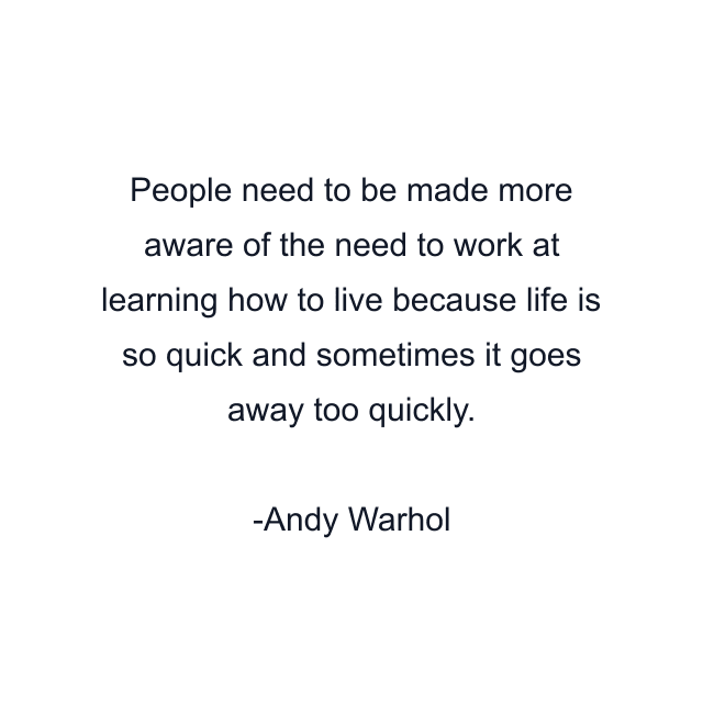 People need to be made more aware of the need to work at learning how to live because life is so quick and sometimes it goes away too quickly.