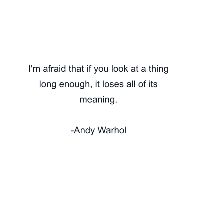 I'm afraid that if you look at a thing long enough, it loses all of its meaning.