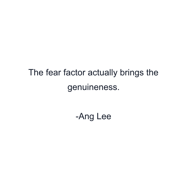 The fear factor actually brings the genuineness.