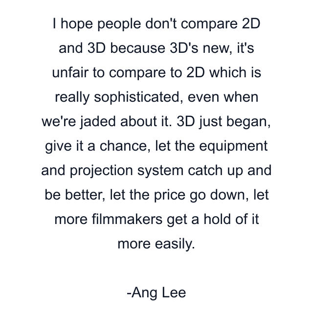 I hope people don't compare 2D and 3D because 3D's new, it's unfair to compare to 2D which is really sophisticated, even when we're jaded about it. 3D just began, give it a chance, let the equipment and projection system catch up and be better, let the price go down, let more filmmakers get a hold of it more easily.