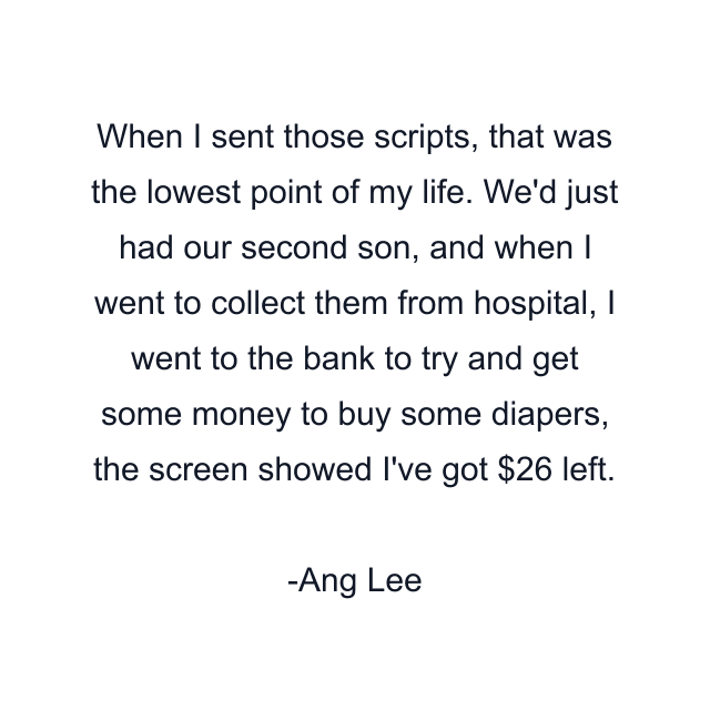 When I sent those scripts, that was the lowest point of my life. We'd just had our second son, and when I went to collect them from hospital, I went to the bank to try and get some money to buy some diapers, the screen showed I've got $26 left.