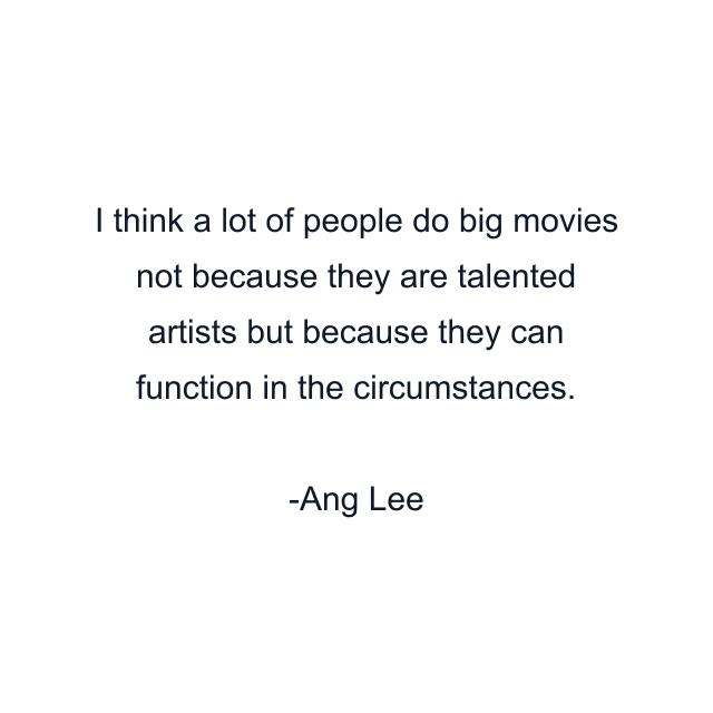 I think a lot of people do big movies not because they are talented artists but because they can function in the circumstances.