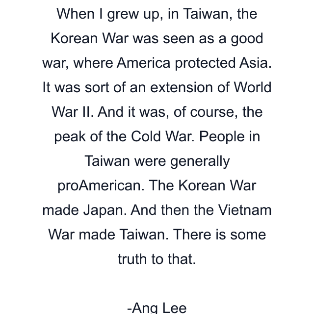 When I grew up, in Taiwan, the Korean War was seen as a good war, where America protected Asia. It was sort of an extension of World War II. And it was, of course, the peak of the Cold War. People in Taiwan were generally proAmerican. The Korean War made Japan. And then the Vietnam War made Taiwan. There is some truth to that.