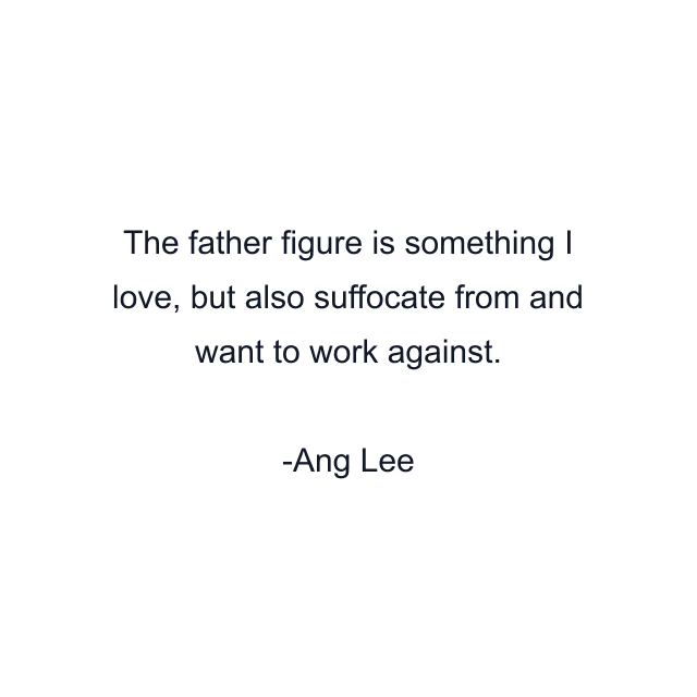 The father figure is something I love, but also suffocate from and want to work against.