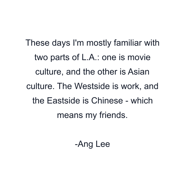 These days I'm mostly familiar with two parts of L.A.: one is movie culture, and the other is Asian culture. The Westside is work, and the Eastside is Chinese - which means my friends.