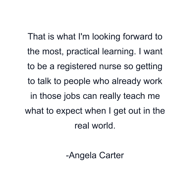 That is what I'm looking forward to the most, practical learning. I want to be a registered nurse so getting to talk to people who already work in those jobs can really teach me what to expect when I get out in the real world.