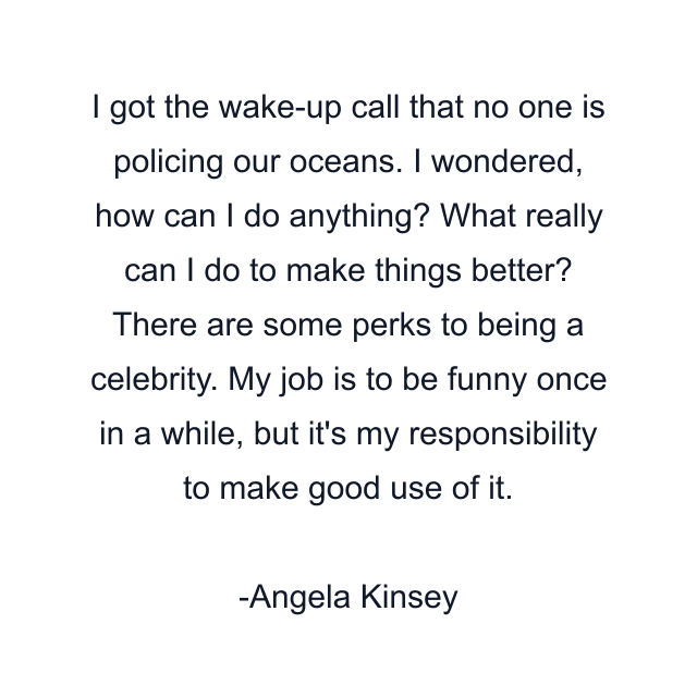 I got the wake-up call that no one is policing our oceans. I wondered, how can I do anything? What really can I do to make things better? There are some perks to being a celebrity. My job is to be funny once in a while, but it's my responsibility to make good use of it.