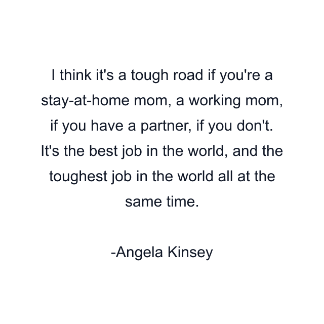 I think it's a tough road if you're a stay-at-home mom, a working mom, if you have a partner, if you don't. It's the best job in the world, and the toughest job in the world all at the same time.